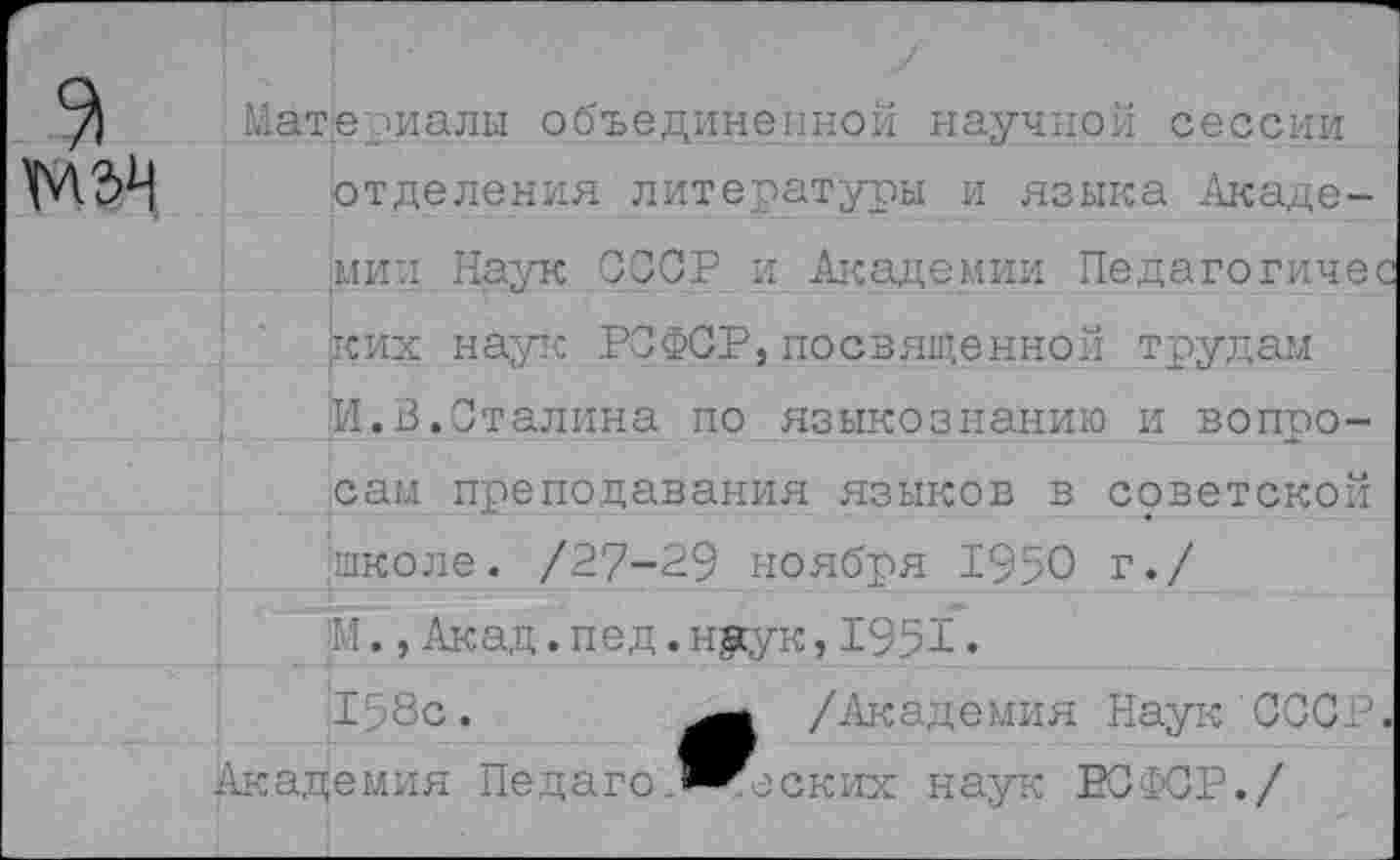 ﻿Материалы объединенной научной сессии отделения литературы и языка Академии Наук СССР и Академии Педагогичес ких наук РСФСР,посвященной трудам И.В.Сталина по языкознанию и вопоо-ив сам преподавания языков в советской школе. /27-29 ноября 1950 г./ М.,Акад.пед.нуук,1951• 158с.	/Академия Наук СССР.
Академия Педаго.^^ских наук РСФСР./